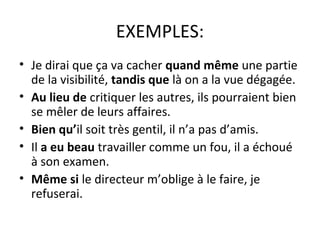 EXEMPLES:
• Je dirai que ça va cacher quand même une partie
de la visibilité, tandis que là on a la vue dégagée.
• Au lieu de critiquer les autres, ils pourraient bien
se mêler de leurs affaires.
• Bien qu’il soit très gentil, il n’a pas d’amis.
• Il a eu beau travailler comme un fou, il a échoué
à son examen.
• Même si le directeur m’oblige à le faire, je
refuserai.
 