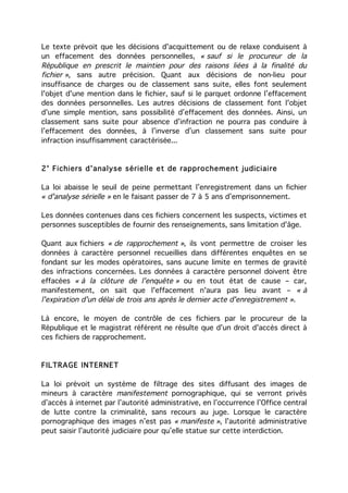 Le texte prévoit que les décisions d'acquittement ou de relaxe conduisent à
un effacement des données personnelles, « sauf si le procureur de la
République en prescrit le maintien pour des raisons liées à la finalité du
fichier », sans autre précision. Quant aux décisions de non-lieu pour
insuffisance de charges ou de classement sans suite, elles font seulement
l'objet d'une mention dans le fichier, sauf si le parquet ordonne l’effacement
des données personnelles. Les autres décisions de classement font l'objet
d'une simple mention, sans possibilité d’effacement des données. Ainsi, un
classement sans suite pour absence d’infraction ne pourra pas conduire à
l’effacement des données, à l’inverse d’un classement sans suite pour
infraction insuffisamment caractérisée...


2° Fichiers d'analyse sérielle et de rapprochement judiciai re

La loi abaisse le seuil de peine permettant l’enregistrement dans un fichier
« d'analyse sérielle » en le faisant passer de 7 à 5 ans d’emprisonnement.

Les données contenues dans ces fichiers concernent les suspects, victimes et
personnes susceptibles de fournir des renseignements, sans limitation d'âge.

Quant aux fichiers « de rapprochement », ils vont permettre de croiser les
données à caractère personnel recueillies dans différentes enquêtes en se
fondant sur les modes opératoires, sans aucune limite en termes de gravité
des infractions concernées. Les données à caractère personnel doivent être
effacées « à la clôture de l'enquête » ou en tout état de cause – car,
manifestement, on sait que l'effacement n'aura pas lieu avant – « à
l'expiration d'un délai de trois ans après le dernier acte d'enregistrement ».

Là encore, le moyen de contrôle de ces fichiers par le procureur de la
République et le magistrat référent ne résulte que d'un droit d'accès direct à
ces fichiers de rapprochement.



FILTRAGE INTERNET

La loi prévoit un système de filtrage des sites diffusant des images de
mineurs à caractère manifestement pornographique, qui se verront privés
d’accès à internet par l’autorité administrative, en l’occurrence l’Office central
de lutte contre la criminalité, sans recours au juge. Lorsque le caractère
pornographique des images n’est pas « manifeste », l’autorité administrative
peut saisir l’autorité judiciaire pour qu’elle statue sur cette interdiction.
 