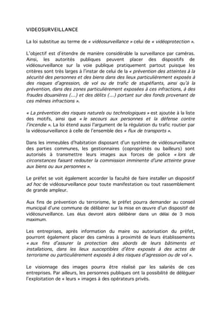 VIDEOSURVEILLANCE

La loi substitue au terme de « vidéosurveillance » celui de « vidéoprotection ».

L’objectif est d’étendre de manière considérable la surveillance par caméras.
Ainsi, les autorités publiques peuvent placer des dispositifs de
vidéosurveillance sur la voie publique pratiquement partout puisque les
critères sont très larges à l’instar de celui de la « prévention des atteintes à la
sécurité des personnes et des biens dans des lieux particulièrement exposés à
des risques d’agression, de vol ou de trafic de stupéfiants, ainsi qu’à la
prévention, dans des zones particulièrement exposées à ces infractions, à des
fraudes douanières (…) et des délits (…) portant sur des fonds provenant de
ces mêmes infractions ».

« La prévention des risques naturels ou technologiques » est ajoutée à la liste
des motifs, ainsi que « le secours aux personnes et la défense contre
l’incendie ». La loi étend aussi l'argument de la régulation du trafic routier par
la vidéosurveillance à celle de l’ensemble des « flux de transports ».

Dans les immeubles d'habitation disposant d'un système de vidéosurveillance
des parties communes, les gestionnaires (copropriétés ou bailleurs) sont
autorisés à transmettre leurs images aux forces de police « lors de
circonstances faisant redouter la commission imminente d'une atteinte grave
aux biens ou aux personnes ».

Le préfet se voit également accorder la faculté de faire installer un dispositif
ad hoc de vidéosurveillance pour toute manifestation ou tout rassemblement
de grande ampleur.

Aux fins de prévention du terrorisme, le préfet pourra demander au conseil
municipal d’une commune de délibérer sur la mise en œuvre d’un dispositif de
vidéosurveillance. Les élus devront alors délibérer dans un délai de 3 mois
maximum.

Les entreprises, après information du maire ou autorisation du préfet,
pourront également placer des caméras à proximité de leurs établissements
« aux fins d’assurer la protection des abords de leurs bâtiments et
installations, dans les lieux susceptibles d’être exposés à des actes de
terrorisme ou particulièrement exposés à des risques d’agression ou de vol ».

Le visionnage des images pourra être réalisé par les salariés de ces
entreprises. Par ailleurs, les personnes publiques ont la possibilité de déléguer
l’exploitation de « leurs » images à des opérateurs privés.
 