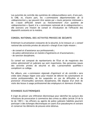 Les autorités de contrôle des systèmes de vidéosurveillance sont, d’une part,
la CNIL et, d’autre part, les « commissions départementales de la
vidéoprotection », qui peuvent être saisies par « toute personne intéressée »
de « toute difficulté tenant au fonctionnement d’un système de
vidéoprotection ». Quant à la « commission nationale de la vidéoprotection »,
elle exercera une mission de conseil et d’évaluation de l’efficacité des
dispositifs existants en la matière.


CONSEIL NATIONAL DES ACTIVITES PRIVEES DE SECURITE

Entérinant la privatisation croissante de la sécurité, la loi instaure un « conseil
national des activités privées de sécurité » chargé d’une triple mission :

- de conseil et d’assistance aux professionnels ;
- de police administrative en matière d’agréments et d’autorisations ;
- de sanction disciplinaire.

Ce conseil est composé de représentants de l’Etat et de magistrats des
ordres administratif et judiciaire qui sont majoritaires. Des personnes issues
des activités privées de sécurité et des « personnalités qualifiées »
complètent ce collège.

Par ailleurs, une « commission régionale d’agrément et de contrôle » sera
créée dans chaque région avec pour mission de délivrer les autorisations et
cartes professionnelles, de les suspendre en cas de difficultés et de
prononcer d’éventuelles sanctions disciplinaires. Elle dispose d'un droit de
visite des locaux à usage professionnel des employeurs et donneurs d'ordres.


ECHANGES ELECTRONIQUES

Il s'agit de prévoir une infiltration électronique pour identifier les auteurs des
infractions de provocation à commettre des crimes ou délits (article 24 de la
loi de 1881) : les officiers ou agents de police judiciaire habilités pourront
participer à des échanges électroniques en usant d'un pseudonyme et extraire
et conserver les éléments de preuves ainsi obtenus.
 