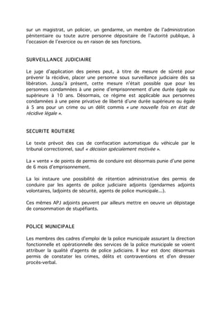 sur un magistrat, un policier, un gendarme, un membre de l’administration
pénitentiaire ou toute autre personne dépositaire de l’autorité publique, à
l’occasion de l’exercice ou en raison de ses fonctions.


SURVEILLANCE JUDICIAIRE

Le juge d’application des peines peut, à titre de mesure de sûreté pour
prévenir la récidive, placer une personne sous surveillance judiciaire dès sa
libération. Jusqu’à présent, cette mesure n’était possible que pour les
personnes condamnées à une peine d’emprisonnement d’une durée égale ou
supérieure à 10 ans. Désormais, ce régime est applicable aux personnes
condamnées à une peine privative de liberté d’une durée supérieure ou égale
à 5 ans pour un crime ou un délit commis « une nouvelle fois en état de
récidive légale ».


SECURITE ROUTIERE

Le texte prévoit des cas de confiscation automatique du véhicule par le
tribunal correctionnel, sauf « décision spécialement motivée ».

La « vente » de points de permis de conduire est désormais punie d’une peine
de 6 mois d’emprisonnement.

La loi instaure une possibilité de rétention administrative des permis de
conduire par les agents de police judiciaire adjoints (gendarmes adjoints
volontaires, ladjoints de sécurité, agents de police municipale...).

Ces mêmes APJ adjoints peuvent par ailleurs mettre en oeuvre un dépistage
de consommation de stupéfiants.


POLICE MUNICIPALE

Les membres des cadres d'emploi de la police municipale assurant la direction
fonctionnelle et opérationnelle des services de la police municipale se voient
attribuer la qualité d'agents de police judiciaire. Il leur est donc désormais
permis de constater les crimes, délits et contraventions et d'en dresser
procès-verbal.
 