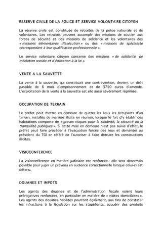 RESERVE CIVILE DE LA POLICE ET SE RVICE VOLONTAIRE CITOYEN

La réserve civile est constituée de retraités de la police nationale et de
volontaires. Les retraités peuvent accomplir des missions de soutien aux
forces de sécurité et des missions de solidarité et les volontaires des
« missions élémentaires d'exécution » ou des « missions de spécialiste
correspondant à leur qualification professionnelle ».

Le service volontaire citoyen concerne des missions « de solidarité, de
médiation sociale et d'éducation à la loi ».


VENTE A LA SAUVETTE

La vente à la sauvette, qui constituait une contravention, devient un délit
passible de 6 mois d’emprisonnement et de 3750 euros d’amende.
L’exploitation de la vente à la sauvette est elle aussi sévèrement réprimée.


OCCUPATION DE TERRAIN

Le préfet peut mettre en demeure de quitter les lieux les occupants d’un
terrain, installés de manière illicite en réunion, lorsque le fait d’y établir des
habitations comporte de « graves risques pour la salubrité, la sécurité ou la
tranquillité publiques ». Si cette mise en demeure n’est pas suivie d’effet, le
préfet peut faire procéder à l’évacuation forcée des lieux et demander au
président du TGI en référé de l’autoriser à faire détruire les constructions
illicites.


VISIOCONFERENCE

La visioconférence en matière judiciaire est renforcée : elle sera désormais
possible pour juger un prévenu en audience correctionnelle lorsque celui-ci est
détenu.


DOUANES ET IMPOTS

Les agents des douanes et de l’administration fiscale voient leurs
prérogatives renforcées, en particulier en matière de « visites domicilaires ».
Les agents des douanes habilités pourront également, aux fins de constater
les infractions à la législation sur les stupéfiants, acquérir des produits
 