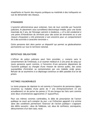 stupéfiants et fournir des moyens juridiques ou matériels à des trafiquants en
vue de démanteler des réseaux.


ETRANGERS

L’autorité administrative peut ordonner, hors de tout contrôle par l’autorité
judiciaire, le placement sous surveillance électronique mobile, pour une durée
maximale de 2 ans, de l’étranger astreint à résidence, « s’il a été condamné à
une peine d’interdiction du territoire pour des actes de terrorisme ou si une
mesure d’expulsion a été prononcée à son encontre pour un comportement
lié à des activités à caractère terroriste ».

Cette personne doit alors porter un dispositif qui permet sa géolocalisation
permanente sur tout le territoire national.



DEPISTAGE OBLIGATOIRE

L’officier de police judiciaire peut faire procéder, y compris sans le
consentement de l’intéressé, à un examen médical et à une prise de sang sur
toute personne ayant commis, à l’encontre d’une personne dépositaire de
l’autorité publique ou chargée d’une mission de service public, des actes
susceptibles d’entraîner sa contamination par une maladie virale grave.
Refuser de se soumettre à ce dépistage constitue un délit passible d’un an de
prison.


VICTIMES VULNERABLES

Le texte propose de réprimer le vol commis à l’encontre de personnes âgées,
enceintes ou malades d’une peine de 7 ans d’emprisonnement (5 ans
actuellement) et de porter les peines à 10 ans lorsque les faits sont commis
avec deux circonstances aggravantes (7 aujourd’hui).

Pour ces mêmes victimes vulnérables, le délai de prescription de l’action
publique ne court qu’à compter du jour « où l’infraction apparaît à la victime
dans des conditions permettant l’exercice de l’action publique » s’agissant
des délits suivants : abus de faiblesse, vol, abus de confiance, escroquerie,
détournement d’un bien saisi, recel.
 