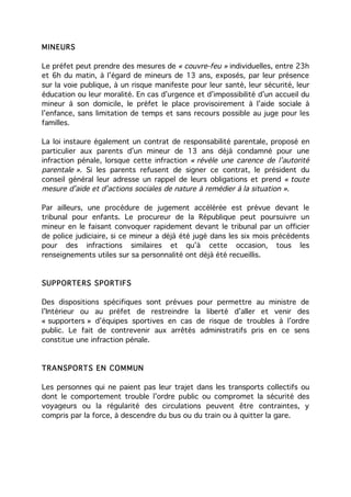 MINEURS

Le préfet peut prendre des mesures de « couvre-feu » individuelles, entre 23h
et 6h du matin, à l’égard de mineurs de 13 ans, exposés, par leur présence
sur la voie publique, à un risque manifeste pour leur santé, leur sécurité, leur
éducation ou leur moralité. En cas d’urgence et d’impossibilité d’un accueil du
mineur à son domicile, le préfet le place provisoirement à l’aide sociale à
l’enfance, sans limitation de temps et sans recours possible au juge pour les
familles.

La loi instaure également un contrat de responsabilité parentale, proposé en
particulier aux parents d’un mineur de 13 ans déjà condamné pour une
infraction pénale, lorsque cette infraction « révèle une carence de l’autorité
parentale ». Si les parents refusent de signer ce contrat, le président du
conseil général leur adresse un rappel de leurs obligations et prend « toute
mesure d’aide et d’actions sociales de nature à remédier à la situation ».

Par ailleurs, une procédure de jugement accélérée est prévue devant le
tribunal pour enfants. Le procureur de la République peut poursuivre un
mineur en le faisant convoquer rapidement devant le tribunal par un officier
de police judiciaire, si ce mineur a déjà été jugé dans les six mois précédents
pour des infractions similaires et qu’à cette occasion, tous les
renseignements utiles sur sa personnalité ont déjà été recueillis.


SUPPORTE RS SPORTIFS

Des dispositions spécifiques sont prévues pour permettre au ministre de
l’Intérieur ou au préfet de restreindre la liberté d’aller et venir des
« supporters » d’équipes sportives en cas de risque de troubles à l’ordre
public. Le fait de contrevenir aux arrêtés administratifs pris en ce sens
constitue une infraction pénale.



TRANSPORTS EN COMMUN

Les personnes qui ne paient pas leur trajet dans les transports collectifs ou
dont le comportement trouble l’ordre public ou compromet la sécurité des
voyageurs ou la régularité des circulations peuvent être contraintes, y
compris par la force, à descendre du bus ou du train ou à quitter la gare.
 