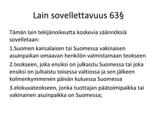 Lain sovellettavuus 63
T?m?n lain tekij?noikeutta koskevia s??nn?ksi?
sovelletaan:
1.Suomen kansalaisen tai Suomessa vakinaisen
asuinpaikan omaavan henkil?n valmistamaan teokseen
2.teokseen, joka ensiksi on julkaistu Suomessa tai joka
ensiksi on julkaistu toisessa valtiossa ja sen j?lkeen
kolmenkymmenen p?iv?n kuluessa Suomessa
3.elokuvateokseen, jonka tuottajan p??toimipaikka tai
vakinainen asuinpaikka on Suomessa;
 