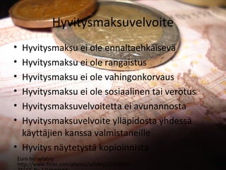 Hyvitysmaksuvelvoite
? Hyvitysmaksu ei ole ennaltaehk?isev?
? Hyvitysmaksu ei ole rangaistus
? Hyvitysmaksu ei ole vahingonkorvaus
? Hyvitysmaksu ei ole sosiaalinen tai verotus
? Hyvitysmaksuvelvoitetta ei avunannosta
? Hyvitysmaksuvelvoite yll?pidosta yhdess?
  k?ytt?jien kanssa valmistaneille
? Hyvitys n?ytetyst? kopioinnista
    Euro by: wfabry:
    http://www.flickr.com/photos/wfabry/21578542
 
