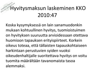 Hyvitysmaksun laskeminen KKO
            2010:47
Koska kysymyksess? on lain sanamuodonkin
mukaan kohtuullinen hyvitys, tuomioistuimen
on hyvityksen suuruutta arvioidessaan otettava
huomioon tapauksen erityispiirteet. Korkein
oikeus toteaa, ett? t?llaisten tapauskohtaiseen
harkintaan perustuvien syiden vuoksi
oikeudenhaltijalle suoritettava hyvitys on voitu
tuomita m??r?lt??n tavanomaista tasoa
alemmaksi.
 