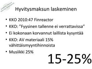 Hyvitysmaksun laskeminen
? KKO 2010:47 Finreactor
? KKO: Fyysinen tallenne ei verrattavissa
? Ei kokonaan korvannut laillista kysynt??
? KKO: AV materiaali 15%
  v?hitt?ismyyntihinnoista
? Musiikki 25%

                      15-25%
 