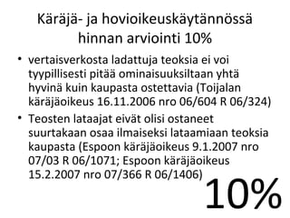 K?r?j?- ja hovioikeusk?yt?nn?ss?
         hinnan arviointi 10%
? vertaisverkosta ladattuja teoksia ei voi
  tyypillisesti pit?? ominaisuuksiltaan yht?
  hyvin? kuin kaupasta ostettavia (Toijalan
  k?r?j?oikeus 16.11.2006 nro 06/604 R 06/324)
? Teosten lataajat eiv?t olisi ostaneet
  suurtakaan osaa ilmaiseksi lataamiaan teoksia
  kaupasta (Espoon k?r?j?oikeus 9.1.2007 nro
  07/03 R 06/1071; Espoon k?r?j?oikeus


                                  10%
  15.2.2007 nro 07/366 R 06/1406)
 