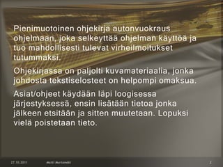Pienimuotoinen ohjekirja autonvuokraus
ohjelmaan, joka selkeyttää ohjelman käyttöä ja
tuo mahdollisesti tulevat virheilmoitukset
tutummaksi.
Ohjekirjassa on paljolti kuvamateriaalia, jonka
johdosta tekstiselosteet on helpompi omaksua.
Asiat/ohjeet käydään läpi loogisessa
järjestyksessä, ensin lisätään tietoa jonka
jälkeen etsitään ja sitten muutetaan. Lopuksi
vielä poistetaan tieto.
 