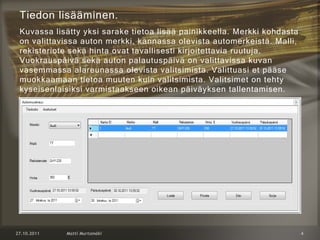 Tiedon lisääminen.
Kuvassa lisätty yksi sarake tietoa lisää painikkeella. Merkki kohdasta
on valittavissa auton merkki, kannassa olevista automerkeistä. Malli,
rekisteriote sekä hinta ovat tavallisesti kirjoitettavia ruutuja.
Vuokrauspäivä sekä auton palautuspäivä on valittavissa kuvan
vasemmassa alareunassa olevista valitsimista. Valittuasi et pääse
muokkaamaan tietoa muuten kuin valitsimista. Valitsimet on tehty
kyseisenlaisiksi varmistaakseen oikean päiväyksen tallentamisen.
 