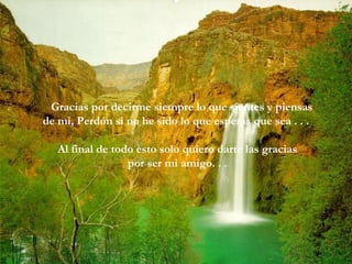 Gracias por decirme siempre lo que sientes y piensas
de mi, Perdón si no he sido lo que esperas que sea . . .
Al final de todo esto solo quiero darte las gracias
por ser mi amigo. . .
 