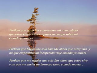 Prefiero que hagas una sola llamada ahora que estoy vivo y
no que emprendas un inesperado viaje cuando yo muera
Prefiero que me regales una sola flor ahora que estoy vivo
y no que me envíes un hermoso ramo cuando muera. . .
Prefiero que estreches suavemente mi mano ahora
que estoy vivo y no que apoyes tu cuerpo sobre mi
cuando yo muera.
 