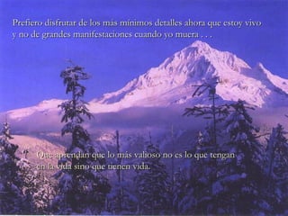 Que aprendan que lo más valioso no es lo que tenganQue aprendan que lo más valioso no es lo que tengan
en la vida sino que tienen vida.en la vida sino que tienen vida.
Prefiero disfrutar de los más mínimos detalles ahora que estoy vivoPrefiero disfrutar de los más mínimos detalles ahora que estoy vivo
y no de grandes manifestaciones cuando yo muera . . .y no de grandes manifestaciones cuando yo muera . . .
 