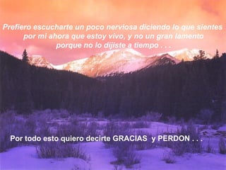 Prefiero escucharte un poco nerviosa diciendo lo que sientes
por mi ahora que estoy vivo, y no un gran lamento
porque no lo dijiste a tiempo . . .
Por todo esto quiero decirte GRACIAS y PERDON . . .
 