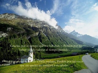 Gracias, por el tiempo que me has dado y Perdón por no
haber sabido valorar el tiempo perdido . . .
Gracias por tu saludo a cada mañana, Perdón por las veces
que sin querer no contesté a tu saludo . . .
 