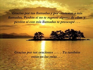 Gracias por tus llamadas y por contestar a mis
llamadas, Perdón si no te regresé alguna de ellas y
perdón si con mis llamadas te preocupé . . .
Gracias por tus oraciones . . . . Tu también
estas en las mias . . .
 