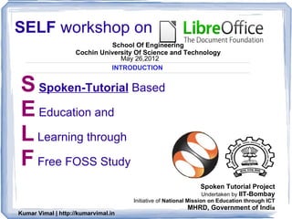 SELF workshop on
                              School Of Engineering
                    Cochin University Of Science and Technology
                                 May 26,2012
                              INTRODUCTION


S Spoken-Tutorial Based
E Education and
L Learning through
F Free FOSS Study
                                                               Spoken Tutorial Project
                                                               Undertaken by IIT-Bombay
                                     Initiative of National Mission on Education through ICT
                                                             MHRD, Government of India
Kumar Vimal | http://kumarvimal.in
 