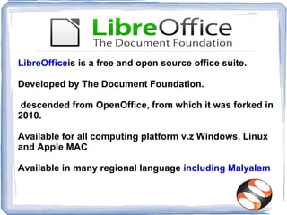 LibreOfficeis is a free and open source office suite.

Developed by The Document Foundation.

descended from OpenOffice, from which it was forked in
2010.

Available for all computing platform v.z Windows, Linux
and Apple MAC

Available in many regional language including Malyalam
 