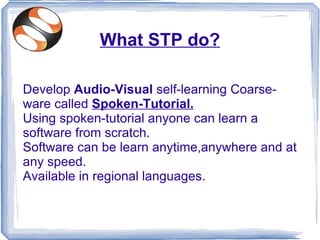 What STP do?

Develop Audio-Visual self-learning Coarse-
ware called Spoken-Tutorial.
Using spoken-tutorial anyone can learn a
software from scratch.
Software can be learn anytime,anywhere and at
any speed.
Available in regional languages.
 