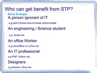 Who can get benefit from STP?
 Some Example:
 A person ignorant of IT
 e.g don't know how to book online ticket

 An engineering / Science student
 e.g Scilab etc

 An office Worker
 e.g LibreOffice or LaTex etc

 An IT professional
 e.g PHP, Python etc

 Designers
 e.g blender, Gimp etc
 