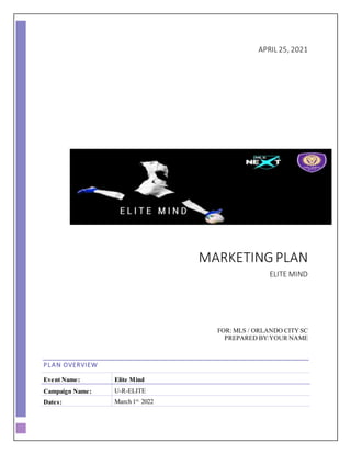 APRIL 25, 2021
MARKETINGPLAN
ELITE MIND
FOR: MLS / ORLANDO CITYSC
PREPARED BY:YOUR NAME
PLAN OVERVIEW
Event Name: Elite Mind
Campaign Name: U-R-ELITE
Dates: March 1st,
2022
 