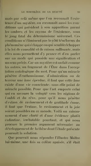 Li: SORTILKGK DK L BKAUTK «IH 
mais par cola morne que l'on l'oconnaîl Icxis-tence 
d'un mystère, on reconnaît aussi les con-ditions 
qui président à son apparition parmi 
les ombres et les rayons de l'existence, sous 
le joug fatal du déterminisme universel. Ces 
conditions n'éliminent pas le côté ténébreux du 
phénomène qui écha]ipeouqui scmbleéchapper 
à la loi de causalité et de raison suffisante, mais 
elles nous permettent d'y penser et d'en parler 
sur un mode qui possède une signification et 
un sens précis. Car un mystère est un fait comme 
les autres, un fragment de l'Etre dans l'accep-lation 
ontologique du mot. Pour qu'un miracle 
pénètre d'enthousiasme, d'admiration ou de 
terreur une âme éperdue, il faut que cette âme 
existe d'une vie consciente; sans elle point de 
miracle possible. Pour que l'art emporte celui 
qui en savoure la volupté vers les régions de 
l'oubli et du rêve, pour qu'il nous pénètre 
d'extase, de ravissement et de gratitude émue, 
il faut que l'extase, le ravissement et la joie 
soient possibles en ce monde. Voilà un raison-nement 
d'une clarté et d'une évidence plutôt 
enfantine, irrélutable pourtant, et qui nous 
procure le premier argument nécessaire au 
développement de la thèse dont l'étude présente 
poursuit la solution. 
Que pourrait nous répondre l'illustre Maître 
lui-même, une fois sa colère apaisée, s'il était 
 