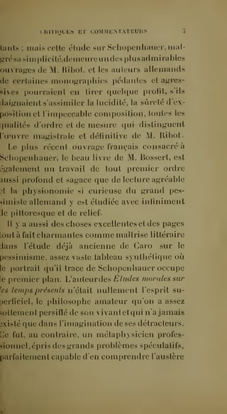 CHITIOLES ET CO.MMENTATEUHS .] 
luiils; mais celle élude sur Schopenhauer, mal-gré 
sa siinplicilé,deineureun des plusadmiiables 
ouvrages de M. Ribol, et les auteurs allemands 
de certaines monographies pédantes et agres-sives 
i)ourraient en tirer quelque profit, s'ils 
daignaient s'assimiler la lucidité, la sûreté d'ex-position 
et limpeccable composition, toutes les 
rjualités d'ordre et de mesure qui distinguent 
ru'uvre magistrale et définitive de M, Ribot- 
Le plus récent ouvrage français consacré à 
Schopenhauer, le beau livre de M. Bossert, est 
également un travail de tout premier ordre 
aussi profond et sagace que de lecture agréable 
3t la physionomie si curieuse du grand pes-simiste 
allemand y est étudiée avec infiniment 
:1e pittoresque et de relief 
Il y a aussi des choses excellentes et des pages 
tout à fait charmantes comme maîtrise littéraire 
dans l'étude déjà ancienne de Caro sur le 
pessimisme, assez vaste tableau synthétique où 
le i)ortrait qu'il trace de Schopenhauer occupe 
le premier plan. L'siuleiiv des Éludes morales sur 
'es temps présents n'était nullement l'esprit su-perficiel, 
le philosophe amateur qu'on a assez 
sottement persiflé de son vivantetqui n'a jamais 
existé que dans l'imagination de ses détracteurs. 
Ce fut, au contraire, un métaphysicien profes-sionnel, 
épris des grands problèmes spéculatifs, 
parfaitement capable d'en comprendre l'austère 
 