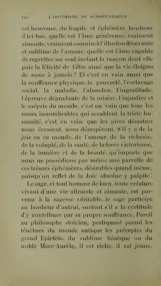 ni) L oi'TiMisMi: i)i: sciioim;miauku 
est heureuse, du fragile et éphémère bonheur 
d'ici-bas, quelle est l'âme généreuse, vraiment 
aimante, vraiment soumise à l'illusion décevante 
et sublime de l'amour, quelle est l'âme capable 
de regretter un seul instant la rançon dont elle 
paie la félicité de l'être aimé que la vie éloigna 
de nous à jamais ? Et c'est en vain aussi que 
la souffrance physique, la pauvreté, l'esclavage 
social, la maladie, l'abandon, l'ingratitude, 
l'épreuve dégradante de la misère, l'injustice et 
le mépris du monde, c'est en vain que tous les 
maux innombrables qui accablent la triste hu-manité, 
c'est en vain que les pires désastres 
nous écrasent, nous désespèrent. S'il y a de la 
joie en ce monde, de l'amour, de la richesse, 
de la volupté, de la santé, de la force victorieuse, 
de la lumière et de la beauté, qu'importe que 
nous ne possédions pas même une parcelle de 
ces trésors éphémères, désirables quand même, 
puisqu'un reflet de la Joie absolue y palpite ! 
Le sage, et tout homme de bien, toute créature 
vivant d'une vie altruiste et aimante, est par-venu 
à la sagesse véritable, le sage participe 
au bonheur d'autrui, surtout s'il a la certitude 
d'y contribuer par sa propre souffrance. Pareil 
au philosophe stoïcien^ pratiquant parmi les 
ténèbres du monde antique les préceptes du 
grand Epictète, du sublime Sénèque ou du 
noble Marc-Aurèle, il est riche, il est jeune, 
 