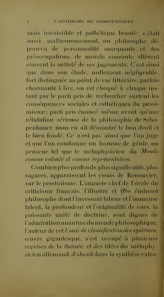 -J L OPTIMISME UE SCIIOI'KNIIAUER 
mais irn'sisliblc et palhélique beauté; c était 
aussi, malheureusement, un pliilosophe dé-pourvu 
de personnalité marquante, et des 
préoccupations de morale courante altèrent 
souvent la netteté de ses jugements. C'est ainsi 
que dans son étude, nullement négligeable, 
forl distinguée au point de vue littéraire, parfois 
charmante à lire, on est choqué à chaque ins-tant 
par le parti pris de rechercher surtout les 
conséquences sociales et esthétiques du pessi-misme; 
parti pris énoncé même avant qu'une 
réfutation sérieuse de la philosophie de Scho-penhauer 
nous en ait démontré le bon droit et 
le bien fondé. Ce n'est pas ainsi que l'on juge 
et que l'on condamne un homme de génie, un 
penseur tel que le métaphysicien du Monde 
comme volonté et comme représentation. 
Combien plus profonds, plus significatifs, plus 
sagaces, apparaissent les essais de Renouvier. 
sur le pessimisme. L'auguste chef de l'école du 
criticisme français, l'illustre et tfès éminent 
philosophe dont l'incessant labeur et l'immense 
talent, la profondeur et l'originalité de vues, la 
puissante unité de doctrine, sont dignes de 
l'admiration unanimedu monde philosophique, 
l'auteur de cet lissai de classification des syslèmes, 
oeuvre gigantesque, s'est occupé à plusieurs 
reprises de la théorie et des idées du métaphy-sicien 
allemand, d'abord dans la svnthèse extra- 
 