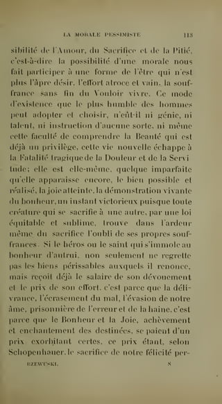 LA MORALE PESSIMISTE 113 
sibililé de l'Amour, du Sacrifice et de la Pilié, 
c'est-à-dire la possibilité d'une morale nous 
fait participer à une forme de l'clre qui n'est 
plus l'âpre désir, l'effort atroce et vain, la souf-france 
sans fin du Vouloir vivre. Ce mode 
d'existence que le plus humble des hommes 
peut adopter et choisir, n'eût-il ni génie, ni 
talent, ni instruction d'aucune sorte, ni même 
cette faculté de comprendre la Beauté qui est 
déjà un privilège, cette vie nouvelle échappe à 
la Fatalité tragique de la Douleur et de la Servi 
tude; elle est elle-même, quelque imparfaite 
qu'elle apparaisse encore, le bien possible et 
réalisé, la joie atteinte, la démonstration vivante 
du bonheur, un instant victorieux puisque toute 
créature qui se sacrifie à une autre, par une loi 
équitable et sublime, trouve dans Fardeur 
môme du sacrifice l'oubli de ses propres souf-frances. 
Si le héros ou le saint qui s'immole au 
bonheur d'autrui, non seulement ne regrette 
pas les biens périssables auxquels il renonce, 
mais reçoit déjà le salaire de son dévouement 
et le prix de son effort, c'est parce que la déli-vrance, 
l'écrasement du mal, l'évasion de notre 
âme, prisonnière de l'erreur et de la haine, c'est 
parce que le Bonheur et la Joie, achèvement 
et enchantement des destinées, se paient d'un 
prix exorbitant certes, ce prix étant, selon 
Schopenhauer.le sacrifice de notre félicité per-nZF. 
WTSKI. ,S 
 