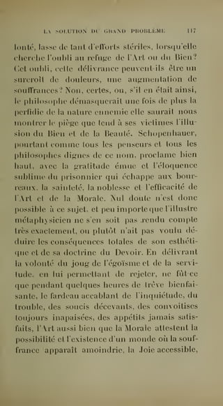 LA SOLUTION DU GHAM) PROBLLML 117 
lontc, lasse de tant d'eflorts stériles, lorsqu'elle 
cherche l'oubli au refuge de l'Art ou du Bien? 
Cet oubli, celte délivrance peuvent-ils être uu 
surcroît de douleurs, une augmentation de 
soulï'rances? Non, certes, ou, s'il en était ainsi, 
le philosophe démasquerait une fois de plus la 
perfidie de la nature ennemie elle saurait nous 
montrer le piège que tend à ses victimes l'illu-sion 
du Bien et de la Beauté. Schopenhauer, 
pourtant comme tous les penseurs et tous les 
I>hilosophes dignes de ce nom, proclame l)len 
haut, avec la gratitude émue et l'éloquence 
sublime du prisonnier qui échappe aux bour-reaux, 
la sainteté, la noblesse et l'efficacité de 
lArt et de la Morale. Nul doute n'est donc 
possible à ce sujet, et peu importe que l'illustre 
métaphysicien ne s'en soit pas .rendu compte 
très exactement, ou plutôt n'ait pas voulu dé-duire 
les conséquences totales de son esthéti-que 
et de sa doctrine du Devoir. En délivrant 
la volonté du joug de l'égoïsme et de la servi-tude, 
en lui ])ermettant de rejeter, ne fùtce 
que pendant quelques heures de trêve bienfai-sante, 
le fardeau accablant de l'inquiétude, du 
trouble, des soucis décevants, des convoitises 
toujours inapaisées, des appétits jamais satis-faits, 
l'Art aussi bien que la Morale attestent la 
possibilité et l'existence d'un monde où la souf-france 
apparaît amoindrie, la Joie accessible, 
 