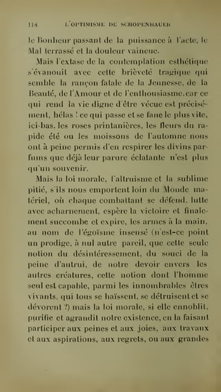 lis l. OPTIMISME DE SCHOPENHAUEH 
le Bonheur passant de la puissance ù. l'acle, le 
Mal terrassé et la douleur vaincue. 
Mais l'extase de la contemplation esthétique 
s'évanouit avec cette brièveté tragique qui 
semble la rançon fatale de la Jeunesse, de la 
Beauté, de l'Amour et de l'enthousiasme, car ce 
qui rend la vie digne d'être vécue est précisé-ment, 
hélas ! ce qui passe et se fane le plus vite, 
ici-bas, les roses printanières, les fleurs du ra-pide 
été ou les moissons de l'automne nous 
ont à peine permis d'en respirer les divins par-fums 
que déjà leur parure éclatante n'est plus 
qu'un souvenir. 
Mais la loi morale, l'altruisme et la sublime 
pitié, s'ils nous emportent loin du Monde ma-tériel, 
où chaque combattant se défend, lutte 
avec acharnement, espère la victoire et finale-ment 
succombe et expire, les armes à la main, 
au nom de l'égoïsme insensé (n'est-ce point 
un prodige, à nul autre pareil, que cette seule 
notion du désintéressement, du souci de la 
peine d'autrui, de notre devoir envers les 
autres créatures, cette notion dont l'homme 
seul est capable, parmi les innombrables êtres 
vivants, qui tous se haïssent, se détruisent et se 
dévorent ?) mais la loi morale, si elle ennoblit, 
purifie et agrandit notre existence, en la faisant 
participer aux peines et aux joies, aux travaux 
et aux aspirations, aux regrets, ou aux grandes 
 