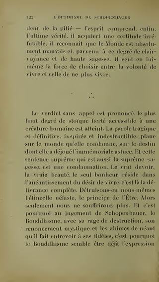 122 L OPTIMISME DIL SCIIOPKNUAUEH 
(leur (le la pitié — rcsprit comprend, enfin, 
rnltime vérité, il acquiert une certitude 'irré-futable, 
il reconnaît que le Monde est absolu-ment 
mauvais et. parvenu à ce de^aé de clair-voyance 
et (le liante sagesse, il sent en lui-même 
la force de choisir entre la volonté de 
vivre et celle de ne plus vivre. 
Le verdict sans appel est prononcé, le plus 
haut degré de stoïque fierté accessible à une 
créature humaine est atteint. La parole tragique 
et définitive, inspirée et indestructible, plane 
sur le monde qu'elle condamne, sur le destin 
dont elle a déjoué rimmémoriale astuce. Et cette 
sentence suprême qui est aussi la suprême sa-gesse, 
est une condamnation. Le vrai deoir, 
la vraie beauté, le seul bonheur réside dans 
l'anéantissement du désir de vivre, c'est là la dé-livrance 
complète. Détruisons-en nous-mêmes 
l'étincelle néfaste, le principe de l'Etre. Alors 
seulement nous ne souffrirons plus. Et c'est 
pour([uoi au jugement de Schopenhauer, le 
Bouddhisme, avec sa rage de destruction, son 
renoncement myslic|ue et les abîmes de néant 
qu'il fait entrevoir à ses fidèles, c'est pourciuoi 
le Bouddhisme semble être déjà l'expression 
 