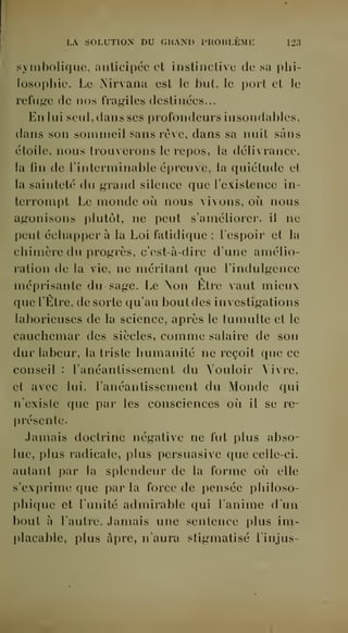 LA SOLUTION DU GUAND PHOBLEML l'IA 
symbolique, anticipée et instinctive de sa phi-losophie. 
Le Nirvana est le but, le port et le 
refuj^e de nos fragiles destinées... 
En lui seul, dans ses profondeurs insondables, 
dans son sommeil sans rêve, dans sa nuit sans 
étoile, nous trouverons le repos, la délivrance, 
la fin de Tinterminable épreuve, la quiétude et 
la sainteté du g-rand silence que l'existence in-terrompt 
Le monde où nous vivons, oii nous 
agonisons plutôt, ne peut s'améliorer, il ne 
peut échapper à la Loi fatidique ; l'espoir et la 
chimère du progrès, c'est-à-dire d'une amélio-ration 
de la vie, ne méritant que l'indulgence 
méprisante du sage. Le Mon Etre vaut mieux 
que l'Etre, de sorte qu'au bout des investigations 
laborieuses de la science, après le tumulte et le 
cauchemar des siècles, comme salaire de son 
dur labeur, la triste humanité ne reçoit que ce 
conseil : l'anéantissement du Vouloir Vivre, 
et avec lui, l'anéantissement du Monde qui 
n'existe que par les consciences où il se re- 
I^résentc. 
Jamais doctrine négative ne fut plus abso-lue, 
plus radicale, plus persuasive que celle-ci. 
autant par la splendeur de la forme où elle 
s'exprime que par la force de pensée philoso-phique 
et l'unité admirable qui l'anime dun 
bout à l'autre. Jamais une sentence plus im-placable, 
plus âpre, n'aura stigmatisé linjus- 
 