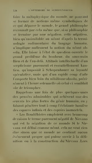 128 f' OPTIMISME DE SCIIOPKMIAUEM 
faire la mélaphysicfue du monde, ne pouvant 
se former de notions même symboliques de 
ce qui dépasse le monde, le g-rand philosophe 
reconiiaîl par cela même que, si sa philoso]>hie 
se termine par une négation, cette négation, 
bien qu'assimilable aii néant d'après la termi-nologie 
rudimen taire du langage humain, 
n'implique nullement la notion du néant ab-solu. 
Elle laisse à l'état de question ouverte le 
grand problème du bonheur, du souverain 
T3ien et de l'au-delà. Attitude intellectuelle d'un 
scepticisme purement et essentiellement kan-tien, 
qu'imposait à Scliopenhauer sa loyauté 
spéculative, mais qui d'un rapide coup d'aile 
remi)orte bien loin du nihilisme absolu, préci-sément 
à l'heure solennelle où celui-ci semblait 
sêir de triompher. 
Rappelons une fois de plus quelques-unes 
des pensées admirables qui achèvent une des 
u'uvres les plus fortes du génie humain, en y 
faisant pénétrer tout à coup l'éclatante lumière 
des espaces infinis et des espoirs immortels. 
" Les Bouddhistes emploient avec beaucoup 
do raison le terme purement négatif de Nirvana 
qui est la négation de ce monde Si le Nir-vana 
est défini comme néant, cela ne veut rien 
dire sinon que ce monde ne contient aucun 
événement propre qui puisse servir à la défi-nition 
ou à la construction du Nirvana .Lors 
 