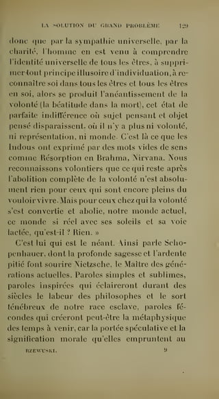 I,. SOLUTION DU GHAND PHOBLEMK 12') 
donc que pur la sympathie universelle, par la 
charité, l'homme en est venu à comprendre 
l'identité universelle de tous les cires, à suppri-nier- 
tout principe illusoire dindividuation, à re-connaître 
soi dans tous les êtres et tous les êtres 
en soi, alors se produit l'anéantissement de la 
volonté (la béatitude dans la mort), cet état de 
parfaite indifférence où sujet pensant et objet 
pensé disparaissent, où il n'y a plus ni volonté, 
ni représentation, ni monde. C'est là ce que les 
Indous ont exprimé par des mots vides de sens 
comme Résorption en Brahma, Nirvana. Nous 
reconnaissons volontiers que ce qui reste après 
l'abolition complète de la volonté n'est absolu-ment 
rien pour ceux qui sont encore pleins du 
vouloir vivre. Mais pour ceux chez qui la volonté 
s'est convertie et abolie, notre monde actuel, 
ce monde si réel avec ses soleils et sa voie 
lactée, qu'est-il ? Rien. » 
C'est lui qui est le néant. Ainsi parle Scho-penhauer, 
dont la profonde sagesse et l'ardente 
pitié font sourire Nietzsche, le Maître des géné-rations 
actuelles. Paroles simples et sublimes, 
paroles inspirées qui éclaireront durant des 
siècles le labeur des philosophes et le sort 
ténébreux de notre race esclave, paroles fé-condes 
qui créeront peut-être la métaphysique 
des temps à venir, car la portée spéculative et la 
signification morale qu'elles empruntent au 
RZEWLSKI. 9 
 
