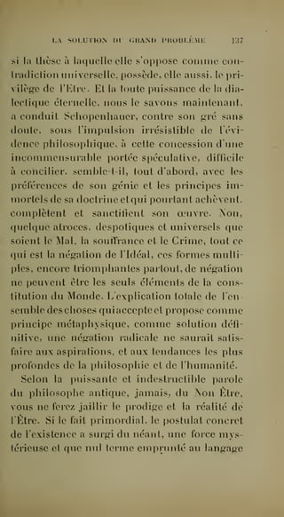 [.A SOLUTIOiN nr GRAlM) l'KOHIJi.Mli y.i7 
si la thèse à laf|uellc elle s'oppose comme coii-tiacHction 
luiiversellc, possède, elle aussi, le pri-vilège 
de l'Etre. Et la toute puissance de la dia-lectique 
éternelle, nous le savons maintenant, 
a conduit Schopenliauer, contre son gvé sans 
doute, sous l'impulsion irrésistible de Tévi-dence 
philosophique, à cette concession d'une 
incommensurable portée si)éculative, difficile 
à concilier, semblet-il, tout d'abord, avec les 
préférences de son génie et les principes im-mortels 
de sa doctrine et qui pourtant achèvent, 
complètent et sanctifient son oeuvre. Aon, 
quelque atroces, despotiques et universels que 
soient le Mal, la souffrance et le Crime, tout ce 
qui est la négation de l'Idéal, ces formes multi-ples, 
encore triomphantes partout, de négation 
ne peuvent être les seuls éléments de la cons-titution 
du Monde. L'explication totale de l'en-semble 
des choses qui accepte et propose comme 
principe métaphysique, comme solution défi-nitive, 
une négation radicale ne saurait satis-faire 
aux aspirations, et aux tendances les plus 
profondes de la philosophie et de l'humanité. 
Selon la puissante et indestructible parole 
du philosophe antique, jamais, du >on Être, 
vous ne ferez jaillir le prodige et la réalité dé 
1 Etre. Si le fait primordial, le postulat concret 
de l'existence a surgi du néant, une force mys-térieuse 
et que nul terme emprunté au langage 
 
