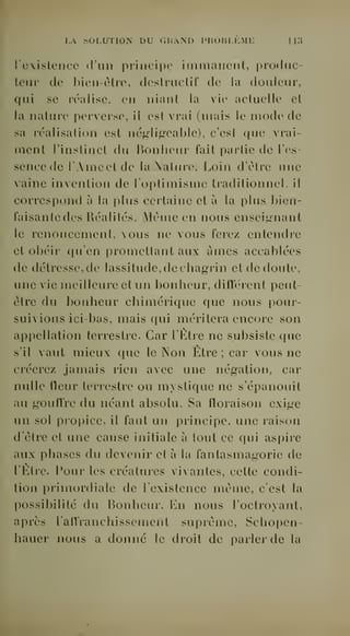 r.A SOLUTION DU OWAND IMÎOIU.KME 1 1:5 
l'existence d'un principe immanent, produc-teur 
de l)ien-èlro, dcslruclil' de la douleur, 
qui se réalise, en nianl la vie actuelle et 
la nature perverse, il est vrai (mais le mode de 
sa réalisation est négli^'cabie), c'est que vrai-ment 
l'instinct du Bonheur fait partie de l'es-sence 
tle l'Ame et de la Nature. Loin d'être une 
vaine invention de l'optimisme traditionnel, il 
correspond à la plus certaine et à la plus bien-faisante 
des Réalités. Même en nous enseijynant 
le renoncement, vous ne vous ferez entendre 
et oliéir qu'en promettant aux âmes accablées 
de détresse, de lassitude, de chagrin et de doute, 
une vie meilleure et un bonheur, dilïérent peut-être 
du bonheur chimérique que nous pour-suivions 
ici-bas, mais qui méritera encore son 
appellation terrestre. Car l'Etre ne subsiste que 
s'il vaut mieux que le Non Etre ; car vous ne 
créerez jamais rien avec une négation, car 
nulle lleur terrestre ou mystique ne s'épanouit 
au gouffre du néant absolu. Sa floraison exige 
un sol propice, il faut un principe, une raison 
d'être et une cause initiale à tout ce qui aspire 
aux phases du devenir et à la fantasmagorie de 
l'Etre, l'our les créatures Aivantes, cette condi-tion 
primordiale de l'existence même, c'est la 
possibilité du Bonheur. En nous l'octroyant, 
après l'affranchissement suprême, Schopen-hauer 
nous a donné le droit de parler de la 
 