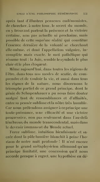 KSSAI I) uni: PlIILOSOPllIi: EUDEMOMSTE 1.-)1 
après tant tlillustrcs penseurs cudémonisles, 
de chercher, à notre tour, le secret du monde, 
en y trouvant partout la présence et la victoire 
certaine, non pas actuelle ni prochaine, mais 
possible de cette suprême réalité qui constitue 
l'essence dei'nière de la volonté se cherchant 
elle-même, et dont l'appellation vulgaire, in-complète 
mais exacte, le mot pathétique qui 
résume tout : la Joie, semble le symbole le plus 
clair et le plus éloquent. 
Même aujourd'hui, dans toutes les régions de 
l'être, dans tous nos modes de sentir, de com-prendre 
et de vouloir la vie, et aussi dans tous 
les règnes de la nature, nous discernons le 
triomphe partiel de ce grand principe, dont le 
génie de Schopenhauer a pu nous faire douter 
malgré tant de ressemblances et d'affinités, 
entre sa pensée sublime et la nôtre très humble. 
Car nous prétendons assigner à ce principe une 
toute-puissance, une efficacité et une victoire 
progressive, non pas seulement dans l'au-delà 
ténébreux du monde transcendental, mais dans 
le devenir immanent du Monde actuel. 
Force sublime, intuition bienfaisante et sa-crée 
dont la pâle lumière blanchit à peine l'ho-rizon 
de notre nuit profonde ! Il n'est encore 
pour le grand métaphysicien allemand qu'un 
principe limitatif, une concession qu'il nous 
accorde presque à regret, une hypothèse en dé- 
 