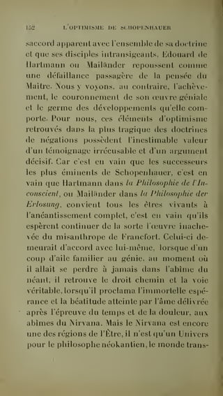152 L OPTIMISME DE SCIIOPENIIAUER 
saccord apparent avec renscinble de sa doctrine 
et que ses disciples intransigeants. Edouard de 
Hartmann ou Mailânder repoussent comme 
une défaillance passagère de la pensée du 
Maitre. Nous y voyons, au contraire, l'achève-ment, 
le couronnement de son oeuvre géniale 
et le germe des développements qu'elle com-porte. 
Pour nous, ces éléments d'optimisme 
retrouvés dans la plus tragique des doctrines 
de négations possèdent l'inestimable valeur 
d'un témoignage irrécusable et d'un argument 
décisif. Car c'est en vain que les successeurs 
les plus éminents de Schopenhauer, c'est en 
vain que Hartmann dans la Philosophie de Vin-conscient, 
ou Mailânder dans hi Philosophie der 
Erlosung, convient tous les êtres vivants à 
l'anéantissement complet, c'est en vain qu'ils 
espèrent continuer de la sorte l'oeuvre inache-vée 
du misanthrope de Francfort. Celui-ci de-meurait 
d'accord avec lui-même, lorsque d'un 
coup d'aile familier au génie, au moment où 
il allait se perdre à jamais dans l'abîme du 
néant, il retrouve le droit chemin et la voie 
véritable, lorsqu'il proclama l'immortelle espé-rance 
et la béatitude atteinte par l'âme délivrée 
après l'épreuve du temps et de la douleur, au 
abîmes du Nirvana. Mais le Nirvana est encore 
une des régions de l'Etre, il n'est qu'un Univers 
pour le philosophe néokantien, le monde trans- 
 