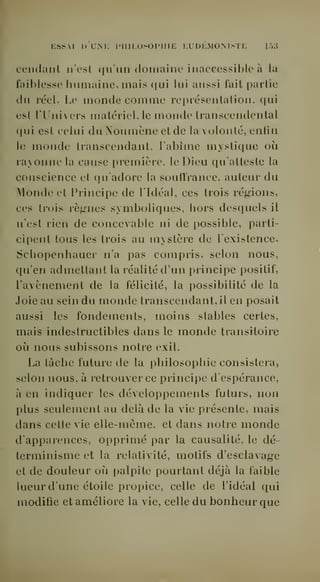 KSSAI I) UM: IMIILOSOIMUE KUDKMOMSTE 15^5 
Cendant n'osl qu'un (ioinaiiic inaccessil)l(' ù la 
faiblesse humaine, mais qui lui aussi lait partie 
du réel. Le monde comme représentation, qui 
est rUnivers matériel, le monde transcendcntal 
qui est celui duNoumène et de la volonté, enfin 
le monde transcendant, l'abime mystique où 
rayonne la cause première, le Dieu qu'atteste la 
conscience et qu'adore la soutïrance, auteur du 
Monde et Principe de l'Idéal, ces trois régnions, 
ces trois règnes symboliques, hors desquels il 
n'est rien de concevable ni de possible, parti-cipent 
tous les trois au mystère de l'existence. 
Schopenhauer n'a pas compris, selon nous, 
qu'en admettant la réalité d'un principe positif, 
l'avènement de la félicité, la possibilité de la 
Joie au sein du monde transcendant, il en posait 
aussi les fondements, moins stables certes, 
mais indestructibles dans le monde transitoire 
où nous subissons notre exil. 
La tâche future de la philosophie consistera, 
selon nous, à retrouver ce principe d'espérance, 
à en indiquer les déAeloppements futurs, non 
plus seulement au delà de la vie présente, mais 
dans cette vie elle-même, et dans notre monde 
d'apparences, opprimé par la causalité, le dé-terminisme 
et la relativité, motifs d'esclavage 
et de douleur où palpite pourtant déjà la faible 
lueur d'une étoile propice, celle de l'idéal qui 
modifie et améliore la vie, celle du bonheur que 
 