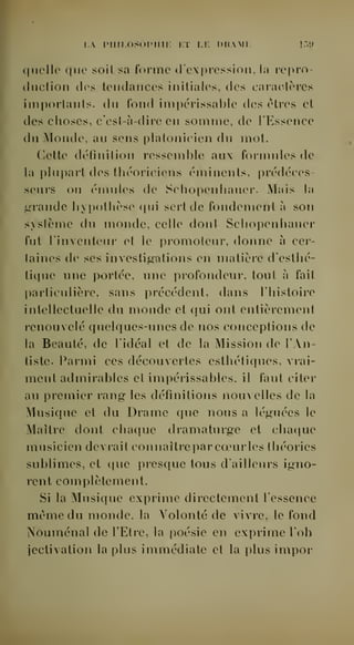 i.A piiir.osopmi: i;ï lf. drami. !.">!» 
quello que soit sa forme d'expression, la rcpro-cliiction 
des tendances initiales, des caractères 
importants, du fond impérissable des êtres et 
des choses, c'est-à-dire en somme, de TEssenco 
du Monde, au sens platonicien du mot. 
Cette définition ressemble aux formules de 
la plupait des théoriciens éminents, prédéces-seurs 
ou émules de Schopenhauer. Mais la 
grande hypothèse qui sert de fondement à son 
système du monde, celle dont Scliopenhauer 
fut l'inventeur et le promoteur, donne à cer-taines 
de ses investigations en matière d'esthé-titiue 
une portée, une profondeur, tout à fait 
particulière, sans précédent, dans l'histoire 
intellectuelle du monde et qui ont entièrement 
renouvelé quelques-unes de nos conceptions de 
la Beauté, de l'idéal et de la Mission de l'An-tiste. 
Parmi ces découvertes esthétiques, vrai-ment 
admirables et impérissables, il faut citer 
au premier rang les définitions nouvelles de la 
Musique et du Drame que nous a léguées le 
Maître dont chaque dramaturge et chaciue 
musicien devrait connaître par coeurles théories 
sublimes, et que presque tous d'ailleurs igno-rent 
complètement. 
Si la Musique exprime directement l'essence 
même du monde, la Volonté de vivre, le fond 
NouiTiénal de l'Etre, la poésie en exprime l'ob 
jectivation la plus immédiate et la plus impor 
 
