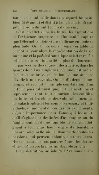 KÎO L OPTIMISME DE SCHOPKNHAUEH 
tante, celle qui brille dans un regard humain, 
bientôt évanoui et éteint à jamais, mais oii pal-pite 
l'absolu durant l'éclair d'une vie... 
C'est, en eflel. dans les luttes, les aspirations 
et l'existence orageuse de l'humanité captive 
que l'éternel vouloir vivre s'affirme en toute sa 
plénitude. Or, la poésie, au sens véritable de 
ce mot, a pour objet la représentation de la vie 
humaine et la poésie dramatique saisit et reflète 
celle-ci dans son intensité la plus douloureuse, 
au paroxysme de sa fureur destructive, dans les 
heures de crises tragiques où une destinée se 
décide et se brise, où le fond dune âme se 
dévoile à nos regards. On l'a dit depuis long-temps, 
et ceci est la simple constatation d'un 
fait : La poésie dramatique, le théâtre étudie et 
représente avant tout et surtout, les conflits, 
les luttes et les chocs des volontés ennemies, 
les catastrophes et les combats sociaux et indi-viduels, 
au moment où ces grands événements, 
d'égale importance pour l'âme qui les subit, 
qu'il s'agisse des destinées d'un empire ou du 
fragile bonheur d'une humble existence, attei-gnent 
à leur plus liant degré d'intensité, à 
l'heure solennelle où la flamme de toutes les 
passions, qui peuvent éblouir, charmer, terro-riser 
ou accabler nos pauvres âmes, les dévore 
et les brûle avec la plus implacable ardeur. 
Cette définition initiale de l'Art nous a ap- 
 