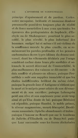 Kli L OPTIMISME DE SCHOPENllAUEK 
principe d'apaisement et de pardon. Certes, 
notre mesquine, brûlante et immense douleur 
personnelle possédera toujours plus de réalité 
et de force meurtrière à nos yeux que toutes les 
épreuves des protagonistes de Sophocle, d'Es-chyle 
ou de Shakespeare; pourtant le plus ac-cablé, 
le plus révolté, le plus infortuné des 
hommes, malgré lui et même s'il est victime de 
la souffrance morale la plus cruelle, en se re-mémorant 
les paroles profondes et les pensées 
surhumaines de ces types idéaux du drame uni-versel, 
dont les vêtements déchirés par l'orage 
semblent cacher dans leurs plis sordides et so-lennels 
le secret décevant de l'immortalité, le 
plus malheureux des vaincus se dit encore : « Je 
dois souffrir et pleurer en silence, puisque Pro-méthée 
a subi son supplice immérité et que les 
étoiles indifférentes brillent du même éclat; 
puisque la grande âme d'Antigone n'obtient que 
la mort et le mépris pour salaire de son dévoue-ment 
et de son sacrifice; puisque Lohengrin 
perd son rêve et son espérance pour avoir trop 
aimé et qu'Eisa doute de lui; puisque Bérénice 
est répudiée, puisque Hamlet, le noble prince, 
le rêveur magnanime, meurt désespéré, Desdé-mone 
assassinée. Ophélie abandonnée et trahie ; 
puisque l'Amour ne fleurit que sur le tombeau 
de Juliette, d'Elisabeth ou de Dona Sol ; puis-que 
Lear succombe sous les forces déchaînées 
 
