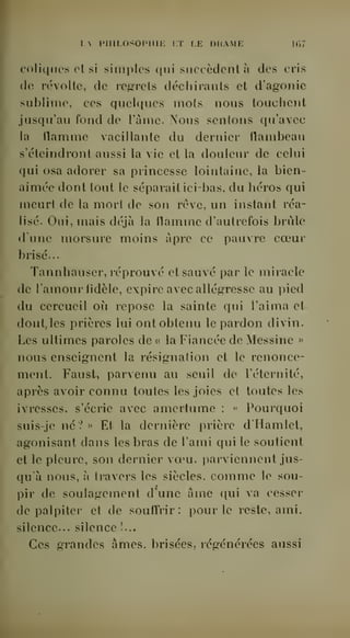 I. IMIILOSOP1IIJ-: KT LE DHAME 1C,7 
coliques et si simples qui succèdent à des cris 
(le révolte, de regrets déchirants et d'agonie 
<ublime, ces quelques mots nous touchent 
jusqu'au fond de l'urne. >'ous sentons qu'avec 
la flamme vacillante du dernier flambeau 
s'éteindront aussi la vie et la douleur de celui 
qui osa adorer sa princesse lointaine, la bien-aimée 
dont tout le séparait icibas, du héros qui 
meurt de la mort de son rêve, un instant réa-lisé. 
Oui, mais déjà la flamme d'autrefois brûle 
tl une morsure moins âpre ce pauvre coeur 
brisé... 
Tannhauser, réprouvé et sauvé par le miracle 
de l'amour fidèle, expire avec allégresse au pied 
du cercueil où repose la sainte qui l'aima et 
dont,les prières lui ont obtenu le pardon divin. 
Les ultimes paroles de « la Fiancée de Messine » 
nous enseignent la résignation et le renonce-ment. 
Faust, parvenu au seuil de l'éternité, 
après avoir connu toutes les joies et toutes les 
ivresses, s'écrie avec amertume : « Pourquoi 
suis-je né? » Et la dernière prière d'Hamlel, 
agonisant dans les bras de l'ami qui le soutient 
et le pleure, son dernier voeu. i)arviennent jus-qu'à 
nous, à travers les siècles, comme le sou-pir 
de soulagement d'une âme qui va cesser 
de palpiter et de souffrir: pour le reste, ami. 
silence... silence !... 
Ces grandes âmes, brisées,, régénérées aussi 
 