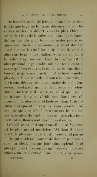 LA PHILOSOIMIIE ET LE DRAME 177 
De tous les oasis de joie, de beauté et de béa-titude 
que le^énie humain découvre parmi les 
I 
sables arides du désert, voici la plus éblouis-sante 
de vie et de lumière ; de tous les refuges, 
• de tous les abris, de tous ces asiles précaires. 
' que son industrie ingénieuse édifia et dont sa 
rliarité nous invite à franchir le seuil, voici le 
plus sûr, le plus hospitalier. Nous ne saurions 
[ le redire trop souvent, lart du théâtre est le 
f plus profond, le plus admirable de tous les arts, 
F parce qu'il en est avec la musique le plus direc- 
' tement inspiré par l'instinct et le besoin meta-physique. 
En ce monde où tout n'est que mirage 
f et visions décevantes, ce domaine de la fiction, 
. précisément parce qu'il n'affecte aucune préten- 
" tion à une réalité illusoire, est celui qui recèle 
 les trésors les plus véridiques. Dans ces ré-gions 
enchanteresses et factices, dans l'atmos- 
. phère féerique et naïve qui y règne, pour le phi- 
» losophe qui a su démêler, à travers les niaise-ries 
agaçantes du mé'i:^c le sens métaphysique 
du théâtre, fleurissent des fleurs d'oubli. 
Le théâtre est l'art suprême. Richard Wagner 
est le plus grand musicien, William Shakes- 
; peare, le plus grand artiste du monde. Et parmi 
S l'élite qui guidera l'humanité des temps avenir 
 vers un idéal, chaque jour plus splendide et 
" plus pur, vers les sources ignorées de joies, de 
renouveau et d'extase, que la doctrine pessi- 
RZEWtSKL 12 
 