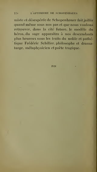 17S I. OPTIMISME DE SCHOPENHAUEH 
miste et desespérée de Schopenhauer fail jaillir 
quand même sous nos pas et que nous voulons 
retrouver, dans la cité future, le modèle du 
héros, du sagre apparaîtra à nos descendants 
plus heureux sous les traits du nohle et pathé-tique 
Frédéric Schiller, philosophe et drama-turge 
, métaphysicien et poète trag^ique. 
FIN 
 