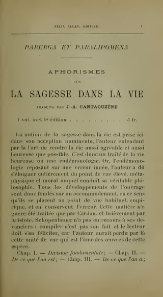 FELIX AIXAN, EDITECI'. 
PARERGA ET PARALIPOMEAA 
. APHORISMES 
s LU 
LA SAGESSE DANS LA VIE 
TRADUITS iMH J.A. CANTACUZÈNE 
1 voL in-S, 9e édition 5 Ir. 
La notion de la sagesse dans la vie est prise ici 
dans son acception imminente, lautenr entendant 
par là l'art de rendre la vie anssi agréable et aussi 
heureuse que possible. C'est donc un traité de la vie 
heureuse ou une eudémonologie. Or, l'eudémono-logie 
reposant sur une erreur innée, l'auteur a dû 
s'éloigner entièrement du point de vue élevé, méta-physique 
et moral auquel conduit sa véritable phi-losophie. 
Tous les développements do l'ouvrage 
sont donc fondés sur un accommodement, en ce sens 
qu'ils se placent au point de vue habituel, empi-rique, 
et en conservent l'erreur. Cette matière n'a 
guère été traitée que par Cardan, et brièvement par 
ristote. Schopenhauer n'a pas eu recours à ses de-vanciers 
: compiler n'est pas son fait et le lecteur 
doit s'en féliciter, car l'auteur aurait perdu par là 
cette unité de vue qui est l'àmedes oeuvres de cette 
espèce. 
Chap. I. — Division f'ondamenlale; — Chap. II. — 
De ce que Von est; — Chap. 111. — De ce que l'on a ; 
 