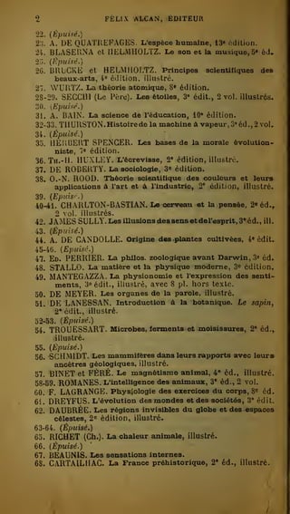 2 FÉLIX ALCAN, ÉDITEUR 
22. {Épuisé.) 
2;j. A. DE QUATREFAGES. L'espèce humaine, 13» édition. 
24. BLASERNA et HELMHOLTZ. Le son et la musique, 3« éd. 
25. {Epuixé.) 
26. BUUCKE et HELMHOLTZ. Principes scientifiques des 
beaux-arts, 4® édition, illustré. 
27. WUUTZ. La théorie atomique, 8» édition. 
28-29. SECCUl (Le Père). Les étoiles, 3» édit., 2 voL illustres. 
oO. [Epuisé.) 
31. A. BAIN. La science de l'éducation, 10» édition. 
32-33. TU URSTON. Histoire de la machine à vapeur, Z' éd., 2 voL 
34. (Épuisé.) 
35. HEIlBEllT SPENCER. Les bases de la morale évolution-niste, 
7« édition. 
36. Th.-H. HUXLEY. L'écrevisse, 2° édition, illustré. 
37. DE ROBERTY. La sociologie, 3» édition. 
38. O.-N. ROOD. Théorie scientifique des couleurs et leura 
applications à l'art et à l'industrie, 2° édition, illustré. 
39. (Epids' .) 
40-41. CHARLTON-BASTIAN. Le cerveau et la pensée, 2e éd.^ 
2 vol. illustrés. 
42. JAMES SULLY. Les illusions dessen&etdfil'esprit, 3' éd., ill. 
iZ. (Épuisé.) 
44. A. DE CANDOLLE. Origine d«s plantes cultivées, 4« édit. 
45-46. (Épuisé.) 
47. Ed. PERRIER. La philos, zoologique avant Darwin, 3« éd. 
48. STALLO. La matière et la physicpie moderne, 3o édition. 
49. MANTEGAZZA. La physionomie et l'expression des senti-ments, 
3" édit., illustré, avec S pi. hors te.te. 
50. DE MEYER. Les organes de la parole, illustré. 
51. DE LANESSAN. Introduction à la botanique. Le sapin, 
2' édit., illustré. 
52-53. (Épuisé.) 
54. TR0UESS.RT. Microbes, ferments et moisissures, 2" éd.^ 
illustré. 
55. (Épuisé.) 
56. -SCHMIDT. Les mammifères dans leurs iapports avec leurs 
ancêtres géologiques, illustré. 
57. BINET et FÉRÉ. Le magnétisme animal, 4® éd., illustré. 
58-69. ROMANES. L'intelligence des animaux, 3* éd., 2 vol. 
60. F. LAGRANGE. Physiologie des exercices du corps, 8"= éd. 
6i. DREYFUS. L'évolution des mondes et des sociétés, '.'," édit. 
62. DAUBRÉE. Les régions invisibles du globe et des espaces 
célestes, 2« édition, illustré. 
63-64. (Épuisé.) 
65. RICHBT (Oh.). La chaleur animale, illustré. 
66. (Épuisé.) 
67. BEAUNIS. Les sensations internes. 
68. CARTAILHAG. La France préhistorique, 2* éd., illustré. 
 